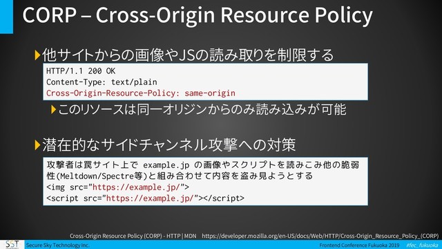Secure Sky Technology Inc. Frontend Conference Fukuoka 2019 #fec_fukuoka
CORP – Cross-Origin Resource Policy
他サイトからの画像やJSの読み取りを制限する
このリソースは同一オリジンからのみ読み込みが可能
潜在的なサイドチャンネル攻撃への対策
HTTP/1.1 200 OK
Content-Type: text/plain
Cross-Origin-Resource-Policy: same-origin
攻撃者は罠サイト上で example.jp の画像やスクリプトを読みこみ他の脆弱
性(Meltdown/Spectre等)と組み合わせて内容を盗み見ようとする
<img src="https://example.jp/">

Cross-Origin Resource Policy (CORP) - HTTP | MDN https://developer.mozilla.org/en-US/docs/Web/HTTP/Cross-Origin_Resource_Policy_(CORP)
