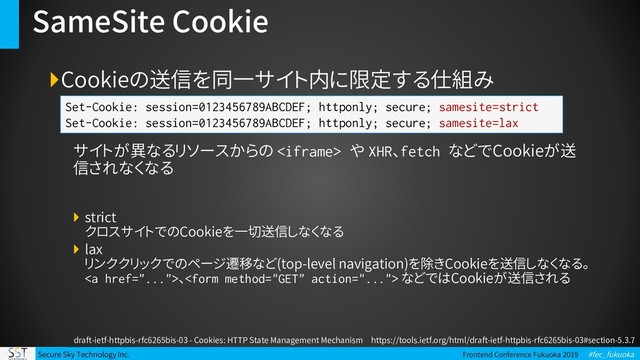Secure Sky Technology Inc. Frontend Conference Fukuoka 2019 #fec_fukuoka
SameSite Cookie
Cookieの送信を同一サイト内に限定する仕組み
サイトが異なるリソースからの  や XHR、fetch などでCookieが送
信されなくなる
 strict
クロスサイトでのCookieを一切送信しなくなる
 lax
リンククリックでのページ遷移など(top-level navigation)を除きCookieを送信しなくなる。
<a href="...">、 などではCookieが送信される
Set-Cookie: session=0123456789ABCDEF; httponly; secure; samesite=strict
Set-Cookie: session=0123456789ABCDEF; httponly; secure; samesite=lax
draft-ietf-httpbis-rfc6265bis-03 - Cookies: HTTP State Management Mechanism https://tools.ietf.org/html/draft-ietf-httpbis-rfc6265bis-03#section-5.3.7
</a>