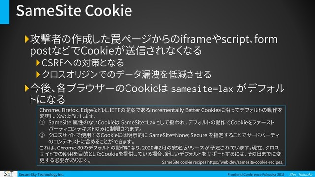 Secure Sky Technology Inc. Frontend Conference Fukuoka 2019 #fec_fukuoka
SameSite Cookie
攻撃者の作成した罠ページからのiframeやscript、form
postなどでCookieが送信されなくなる
CSRFへの対策となる
クロスオリジンでのデータ漏洩を低減させる
今後、各ブラウザーのCookieは samesite=lax がデフォル
トになる
Chrome、Firefox、Edgeなどは、IETFの提案であるIncrementally Better Cookiesに沿ってデフォルトの動作を
変更し、次のようにします。
① SameSite 属性のないCookieは SameSite=Lax として扱われ、デフォルトの動作でCookieをファースト
パーティコンテキストのみに制限されます。
② クロスサイトで使用するCookieには明示的に SameSite=None; Secure を指定することでサードパーティ
のコンテキストに含めることができます。
これは、Chrome 80のデフォルトの動作になり、2020年2月の安定版リリースが予定されています。現在、クロス
サイトでの使用を目的としたCookieを提供している場合、新しいデフォルトをサポートするには、その日までに変
更する必要があります。 SameSite cookie recipes https://web.dev/samesite-cookie-recipes/
