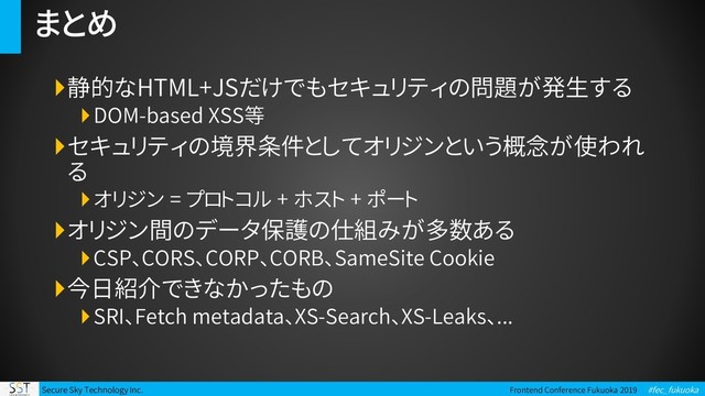 Secure Sky Technology Inc. Frontend Conference Fukuoka 2019 #fec_fukuoka
まとめ
静的なHTML+JSだけでもセキュリティの問題が発生する
DOM-based XSS等
セキュリティの境界条件としてオリジンという概念が使われ
る
オリジン = プロトコル + ホスト + ポート
オリジン間のデータ保護の仕組みが多数ある
CSP、CORS、CORP、CORB、SameSite Cookie
今日紹介できなかったもの
SRI、Fetch metadata、XS-Search、XS-Leaks、...
