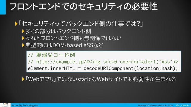 Secure Sky Technology Inc. Frontend Conference Fukuoka 2019 #fec_fukuoka
フロントエンドでのセキュリティの必要性
「セキュリティってバックエンド側の仕事では？」
多くの部分はバックエンド側
けれどフロントエンド側も無関係ではない
典型的にはDOM-based XSSなど
「Webアプリ」ではないstaticなWebサイトでも脆弱性が生まれる
// 脆弱なコード例
// http://example.jp/#<img src="0">
element.innerHTML = decodeURIComponent(location.hash);
