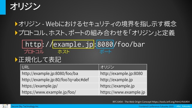 Secure Sky Technology Inc. Frontend Conference Fukuoka 2019 #fec_fukuoka
オリジン
オリジン - Webにおけるセキュリティの境界を指し示す概念
プロトコル、ホスト、ポートの組み合わせを「オリジン」と定義
正規化して表記
RFC 6454 - The Web Origin Concept https://tools.ietf.org/html/rfc6454
プロトコル ポート
ホスト
URL オリジン
http://example.jp:8080/foo/ba http://example.jp:8080
http://example.jp:80/foo?q=abc#def http://example.jp
https://example.jp/ https://example.jp
https://www.example.jp/foo/ https://www.example.jp
http://example.jp:8080/foo/bar
