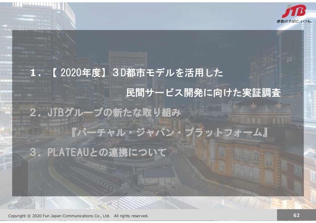 Copyright JTB Corp. All rights reserved. 62
Copyright © 2020 Fun Japan Communications Co., Ltd. All rights reserved. 62
１．【 2020年度】３D都市モデルを活用した
民間サービス開発に向けた実証調査
２．JTBグループの新たな取り組み
『バーチャル・ジャパン・プラットフォーム』
３．PLATEAUとの連携について
