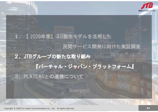 Copyright JTB Corp. All rights reserved. 64
Copyright © 2020 Fun Japan Communications Co., Ltd. All rights reserved. 64
１．【 2020年度】３D都市モデルを活用した
民間サービス開発に向けた実証調査
２．JTBグループの新たな取り組み
『バーチャル・ジャパン・プラットフォーム』
３．PLATEAUとの連携について
