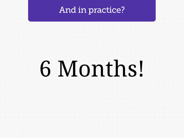 And in practice?
6 Months!
