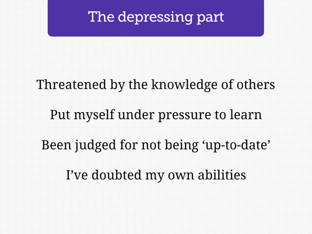 Threatened by the knowledge of others
Put myself under pressure to learn
Been judged for not being ‘up-to-date’
I’ve doubted my own abilities
The depressing part
