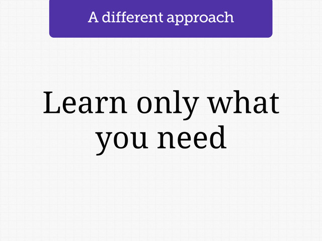 Learn only what
you need
A different approach
