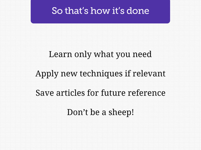 Learn only what you need
Apply new techniques if relevant
Save articles for future reference
Don’t be a sheep!
So that’s how it’s done

