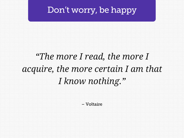 Don’t worry, be happy
“The more I read, the more I
acquire, the more certain I am that
I know nothing.”
– Voltaire
