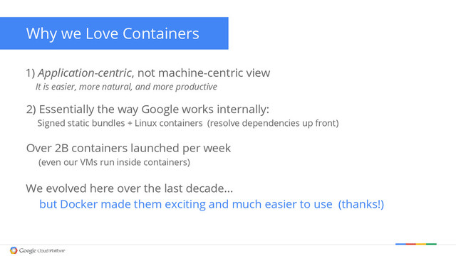 1) Application-centric, not machine-centric view
It is easier, more natural, and more productive
Why we Love Containers
Over 2B containers launched per week
(even our VMs run inside containers)
We evolved here over the last decade…
but Docker made them exciting and much easier to use (thanks!)
2) Essentially the way Google works internally:
Signed static bundles + Linux containers (resolve dependencies up front)
