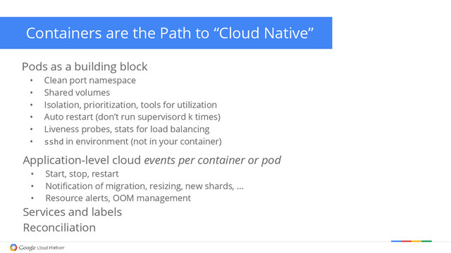 Containers are the Path to “Cloud Native”
Pods as a building block
• Clean port namespace
• Shared volumes
• Isolation, prioritization, tools for utilization
• Auto restart (don’t run supervisord k times)
• Liveness probes, stats for load balancing
• sshd in environment (not in your container)
Application-level cloud events per container or pod
• Start, stop, restart
• Notification of migration, resizing, new shards, ...
• Resource alerts, OOM management
Services and labels
Reconciliation
