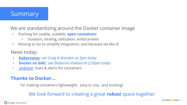 Summary
We are standardizing around the Docker container image
• Pushing for usable, scalable, open containers
• Isolation, nesting, utilization, enforcement
• Moving to Go to simplify integration, and because we like it!
Thanks to Docker…
for making containers lightweight, easy to use, and exciting!
We look forward to creating a great robust space together
News today:
• Kubernetes: see Craig & Brendan at 2pm today
• Docker on GAE: see Ekaterina Volkova at 2:50pm today
• cAdvisor: stats & alerts for containers
