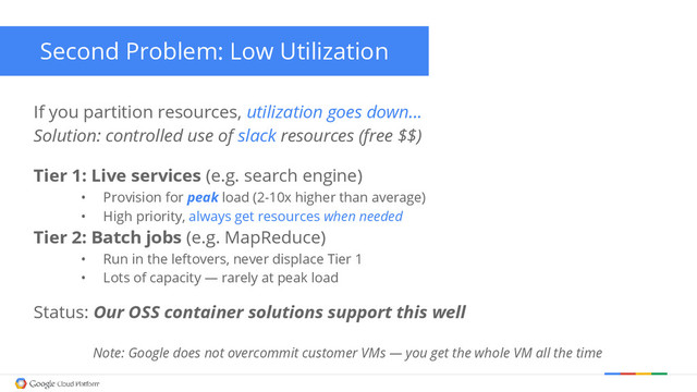 Second Problem: Low Utilization
Tier 1: Live services (e.g. search engine)
• Provision for peak load (2-10x higher than average)
• High priority, always get resources when needed
Tier 2: Batch jobs (e.g. MapReduce)
• Run in the leftovers, never displace Tier 1
• Lots of capacity — rarely at peak load
If you partition resources, utilization goes down…
Solution: controlled use of slack resources (free $$)
Status: Our OSS container solutions support this well
Note: Google does not overcommit customer VMs — you get the whole VM all the time
