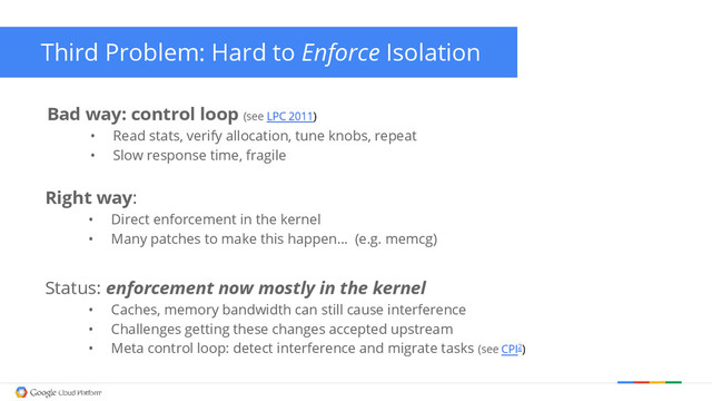 Third Problem: Hard to Enforce Isolation
Bad way: control loop (see LPC 2011)
• Read stats, verify allocation, tune knobs, repeat
• Slow response time, fragile
Right way:
• Direct enforcement in the kernel
• Many patches to make this happen… (e.g. memcg)
Status: enforcement now mostly in the kernel
• Caches, memory bandwidth can still cause interference
• Challenges getting these changes accepted upstream
• Meta control loop: detect interference and migrate tasks (see CPI2)
