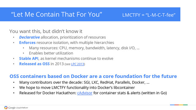 “Let Me Contain That For You” LMCTFY = “L-M-C-T-fee”
You want this, but didn’t know it
• Declarative allocation, prioritization of resources
• Enforces resource isolation, with multiple hierarchies
• Many resources: CPU, memory, bandwidth, latency, disk I/O, …
• Enables better utilization
• Stable API, as kernel mechanisms continue to evolve
• Released as OSS in 2013 (see LPC 2013)
OSS containers based on Docker are a core foundation for the future
• Many contributors over the decade: SGI, LXC, RedHat, Parallels, Docker, …
• We hope to move LMCTFY functionality into Docker’s libcontainer
• Released for Docker Hackathon: cAdvisor for container stats & alerts (written in Go)
