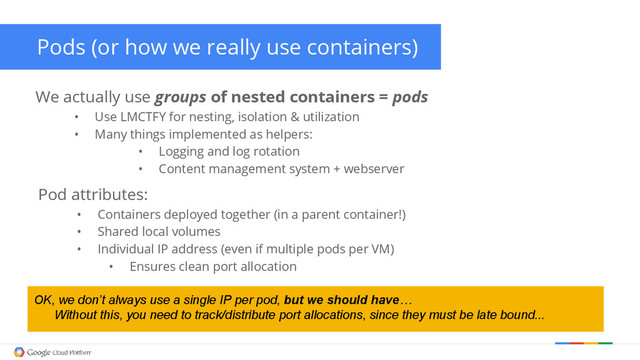 Pods (or how we really use containers)
We actually use groups of nested containers = pods
• Use LMCTFY for nesting, isolation & utilization
• Many things implemented as helpers:
• Logging and log rotation
• Content management system + webserver
Pod attributes:
• Containers deployed together (in a parent container!)
• Shared local volumes
• Individual IP address (even if multiple pods per VM)
• Ensures clean port allocation
OK, we don’t always use a single IP per pod, but we should have…
Without this, you need to track/distribute port allocations, since they must be late bound...
