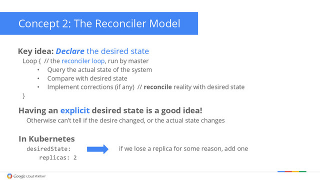 Having an explicit desired state is a good idea!
Otherwise can’t tell if the desire changed, or the actual state changes
Concept 2: The Reconciler Model
Key idea: Declare the desired state
Loop { // the reconciler loop, run by master
• Query the actual state of the system
• Compare with desired state
• Implement corrections (if any) // reconcile reality with desired state
}
In Kubernetes
desiredState: if we lose a replica for some reason, add one
replicas: 2
