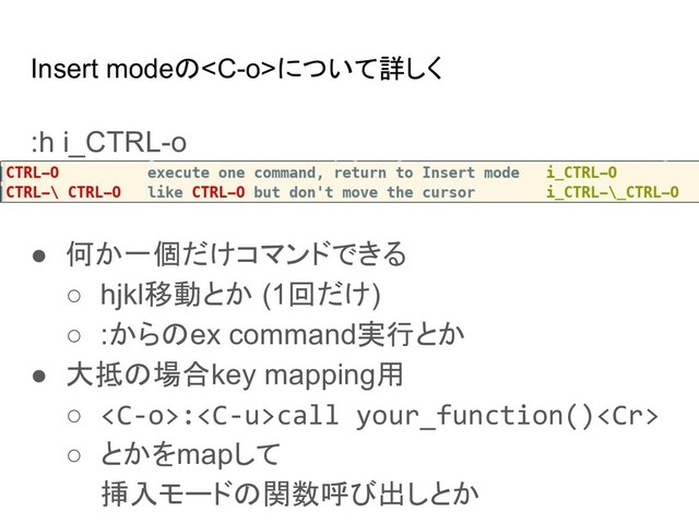 Insert modeのについて詳しく
:h i_CTRL-o
● 何か一個だけコマンドできる
○ hjkl移動とか (1回だけ)
○ :からのex command実行とか
● 大抵の場合key mapping用
○ :call your_function()
○ とかをmapして
挿入モードの関数呼び出しとか
