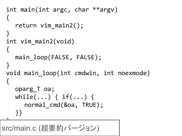 int main(int argc, char **argv)
{
return vim_main2();
}
int vim_main2(void)
{
main_loop(FALSE, FALSE);
}
void main_loop(int cmdwin, int noexmode)
{
oparg_T oa;
while(...) { if(...) {
normal_cmd(&oa, TRUE);
}}
}
src/main.c (超要約バージョン)
