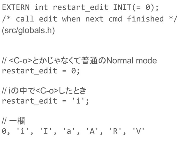 EXTERN int restart_edit INIT(= 0);
/* call edit when next cmd finished */
(src/globals.h)
// とかじゃなくて普通のNormal mode
restart_edit = 0;
// iの中でしたとき
restart_edit = 'i';
// 一欄
0, 'i', 'I', 'a', 'A', 'R', 'V'

