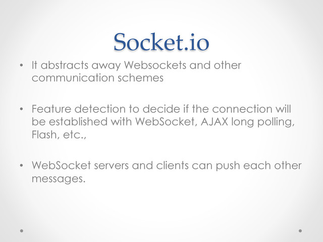 Socket.io	
•  It abstracts away Websockets and other
communication schemes
•  Feature detection to decide if the connection will
be established with WebSocket, AJAX long polling,
Flash, etc.,
•  WebSocket servers and clients can push each other
messages.
