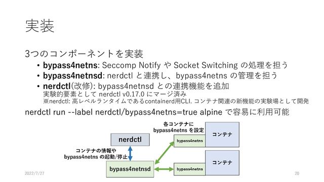 実装
3つのコンポーネントを実装
• bypass4netns: Seccomp Notify や Socket Switching の処理を担う
• bypass4netnsd: nerdctl と連携し、bypass4netns の管理を担う
• nerdctl(改修): bypass4netnsd との連携機能を追加
実験的要素として nerdctl v0.17.0 にマージ済み
※nerdctl: 高レベルランタイムであるcontainerd用CLI. コンテナ関連の新機能の実験場として開発
nerdctl run --label nerdctl/bypass4netns=true alpine で容易に利用可能
SWoPP2022 7/27 OS-3 20
2022/7/27
