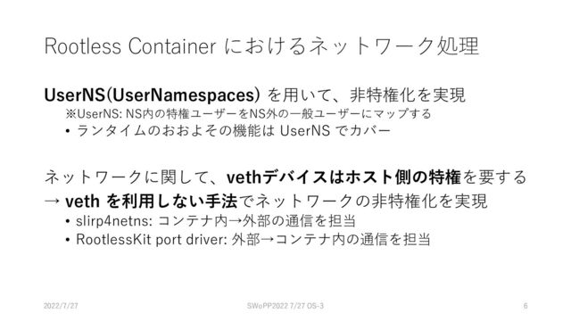 Rootless Container におけるネットワーク処理
UserNS(UserNamespaces) を用いて、非特権化を実現
※UserNS: NS内の特権ユーザーをNS外の一般ユーザーにマップする
• ランタイムのおおよその機能は UserNS でカバー
ネットワークに関して、vethデバイスはホスト側の特権を要する
→ veth を利用しない手法でネットワークの非特権化を実現
• slirp4netns: コンテナ内→外部の通信を担当
• RootlessKit port driver: 外部→コンテナ内の通信を担当
SWoPP2022 7/27 OS-3 6
2022/7/27
