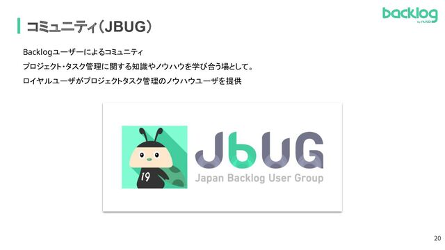 コミュニティ（JBUG）
Backlogユーザーによるコミュニティ
 
プロジェクト・タスク管理に関する知識やノウハウを学び合う場として。
 
ロイヤルユーザがプロジェクトタスク管理のノウハウユーザを提供
 
20
