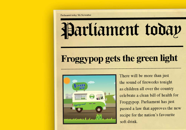 Parliament today 5th November
Froggypop gets the green light
There will be more than just
the sound of fireworks tonight
as children all over the country
celebrate a clean bill of health for
Froggypop. Parliament has just
passed a law that approves the new
recipe for the nation’s favourite
soft drink.
