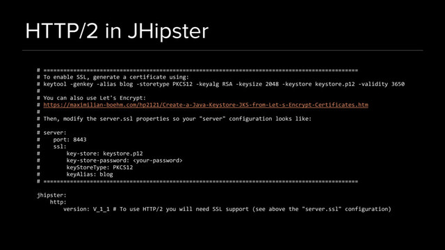 HTTP/2 in JHipster
# ===============================================================================================
# To enable SSL, generate a certificate using:
# keytool -genkey -alias blog -storetype PKCS12 -keyalg RSA -keysize 2048 -keystore keystore.p12 -validity 3650
#
# You can also use Let's Encrypt:
# https://maximilian-boehm.com/hp2121/Create-a-Java-Keystore-JKS-from-Let-s-Encrypt-Certificates.htm
#
# Then, modify the server.ssl properties so your "server" configuration looks like:
#
# server:
# port: 8443
# ssl:
# key-store: keystore.p12
# key-store-password: 
# keyStoreType: PKCS12
# keyAlias: blog
# ===============================================================================================
jhipster:
http:
version: V_1_1 # To use HTTP/2 you will need SSL support (see above the "server.ssl" configuration)
