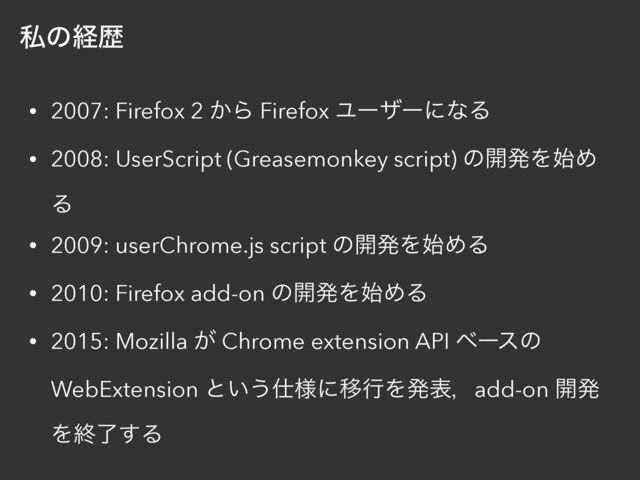 ࢲͷܦྺ
• 2007: Firefox 2 ͔Β Firefox ϢʔβʔʹͳΔ


• 2008: UserScript (Greasemonkey script) ͷ։ൃΛ࢝Ί
Δ


• 2009: userChrome.js script ͷ։ൃΛ࢝ΊΔ


• 2010: Firefox add-on ͷ։ൃΛ࢝ΊΔ


• 2015: Mozilla ͕ Chrome extension API ϕʔεͷ
WebExtension ͱ͍͏࢓༷ʹҠߦΛൃදɼadd-on ։ൃ
Λऴྃ͢Δ

