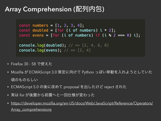 Array Comprehension (഑ྻ಺แ)
• Firefox 30 - 58 Ͱ࢖͑ͨ


• Mozilla ͕ ECMAScript 3.0 ࡦఆʹ޲͚ͯ Python ͬΆ͍ڍಈΛೖΕΑ͏ͱ͍ͯͨ͠
ࠒͷ΋ͷΒ͍͠


• ECMAScript 5.0 ͷޙʹվΊͯ proposal Λग़͚ͨ͠Ͳ reject ͞Εͨ


• ࣮͸ for ͕ޙஔ͔Βલஔ΁ͱҰճ࢓༷͕มΘͬͨ


• https://developer.mozilla.org/en-US/docs/Web/JavaScript/Reference/Operators/
Array_comprehensions
