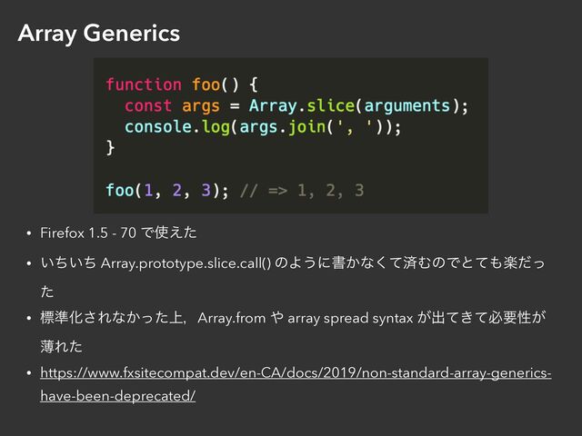 Array Generics
• Firefox 1.5 - 70 Ͱ࢖͑ͨ


• ͍͍ͪͪ Array.prototype.slice.call() ͷΑ͏ʹॻ͔ͳͯ͘ࡁΉͷͰͱͯ΋ָͩͬ
ͨ


• ඪ४Խ͞Εͳ্͔ͬͨɼArray.from ΍ array spread syntax ͕ग़͖ͯͯඞཁੑ͕
ബΕͨ


• https://www.fxsitecompat.dev/en-CA/docs/2019/non-standard-array-generics-
have-been-deprecated/
