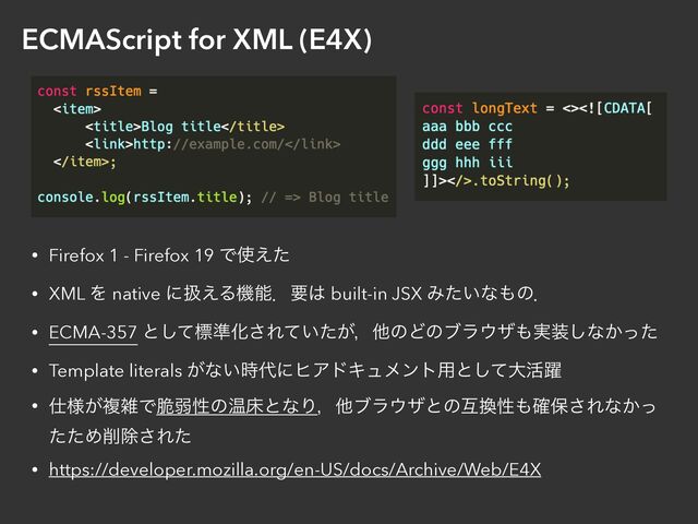 ECMAScript for XML (E4X)
• Firefox 1 - Firefox 19 Ͱ࢖͑ͨ


• XML Λ native ʹѻ͑Δػೳɽཁ͸ built-in JSX Έ͍ͨͳ΋ͷɽ


• ECMA-357 ͱͯ͠ඪ४Խ͞Ε͍͕ͯͨɼଞͷͲͷϒϥ΢β΋࣮૷͠ͳ͔ͬͨ


• Template literals ͕ͳ͍࣌୅ʹώΞυΩϡϝϯτ༻ͱͯ͠େ׆༂


• ࢓༷͕ෳࡶͰ੬ऑੑͷԹচͱͳΓɼଞϒϥ΢βͱͷޓ׵ੑ΋֬อ͞Εͳ͔ͬ
ͨͨΊ࡟আ͞Εͨ


• https://developer.mozilla.org/en-US/docs/Archive/Web/E4X
