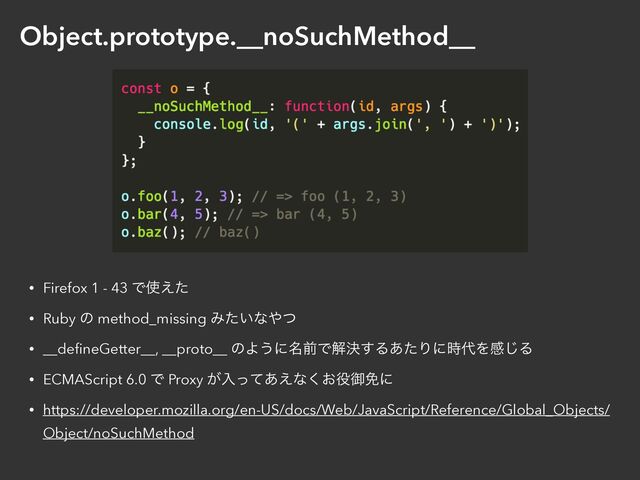 Object.prototype.__noSuchMethod__
• Firefox 1 - 43 Ͱ࢖͑ͨ


• Ruby ͷ method_missing Έ͍ͨͳ΍ͭ


• __de
fi
neGetter__, __proto__ ͷΑ͏ʹ໊લͰղܾ͢Δ͋ͨΓʹ࣌୅Λײ͡Δ


• ECMAScript 6.0 Ͱ Proxy ͕ೖͬͯ͋͑ͳ͓͘໾ޚ໔ʹ


• https://developer.mozilla.org/en-US/docs/Web/JavaScript/Reference/Global_Objects/
Object/noSuchMethod
