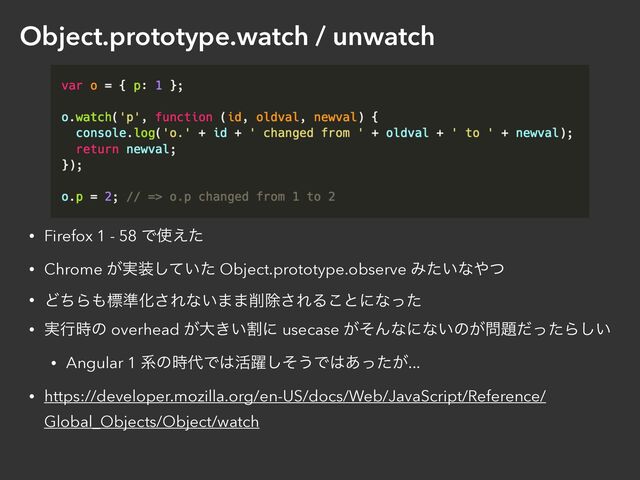 Object.prototype.watch / unwatch
• Firefox 1 - 58 Ͱ࢖͑ͨ


• Chrome ͕࣮૷͍ͯͨ͠ Object.prototype.observe Έ͍ͨͳ΍ͭ


• ͲͪΒ΋ඪ४Խ͞Εͳ͍··࡟আ͞ΕΔ͜ͱʹͳͬͨ


• ࣮ߦ࣌ͷ overhead ͕େׂ͖͍ʹ usecase ͕ͦΜͳʹͳ͍ͷ͕໰୊ͩͬͨΒ͍͠


• Angular 1 ܥͷ࣌୅Ͱ͸׆༂ͦ͠͏Ͱ͸͕͋ͬͨ...


• https://developer.mozilla.org/en-US/docs/Web/JavaScript/Reference/
Global_Objects/Object/watch
