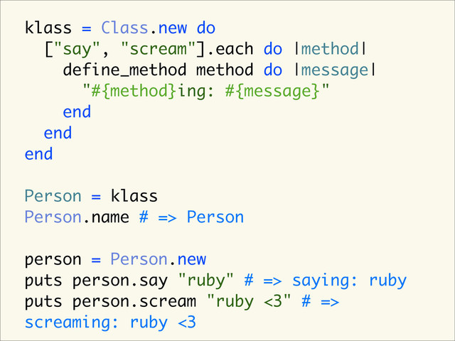 klass = Class.new do
["say", "scream"].each do |method|
define_method method do |message|
"#{method}ing: #{message}"
end
end
end
Person = klass
Person.name # => Person
person = Person.new
puts person.say "ruby" # => saying: ruby
puts person.scream "ruby <3" # =>
screaming: ruby <3
