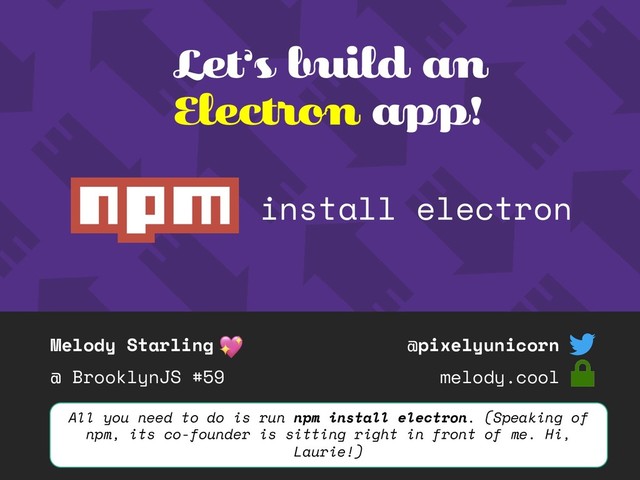 Melody Starling
@ BrooklynJS #59
@pixelyunicorn
melody.cool
Let’s build an
Electron app!
All you need to do is run npm install electron. (Speaking of
npm, its co-founder is sitting right in front of me. Hi,
Laurie!)
install electron
