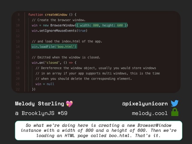 Melody Starling
@ BrooklynJS #59
@pixelyunicorn
melody.cool
So what we’re doing here is creating a new BrowserWindow
instance with a width of 800 and a height of 600. Then we’re
loading an HTML page called boo.html. That’s it.
