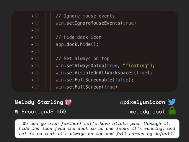 Melody Starling
@ BrooklynJS #59
@pixelyunicorn
melody.cool
We can go even further! Let’s have clicks pass through it,
hide the icon from the dock so no one knows it’s running, and
set it so that it’s always on top and full-screen by default!
