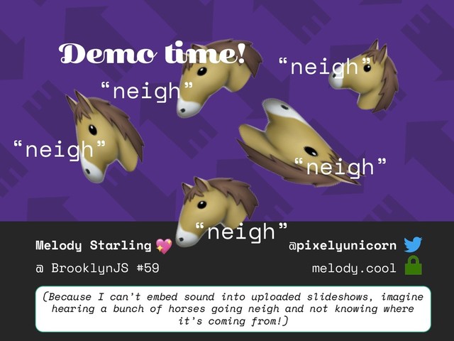 Melody Starling
@ BrooklynJS #59
@pixelyunicorn
melody.cool
“neigh”
“neigh”
“neigh”
“neigh”
Demo time!
“neigh”
(Because I can’t embed sound into uploaded slideshows, imagine
hearing a bunch of horses going neigh and not knowing where
it’s coming from!)
