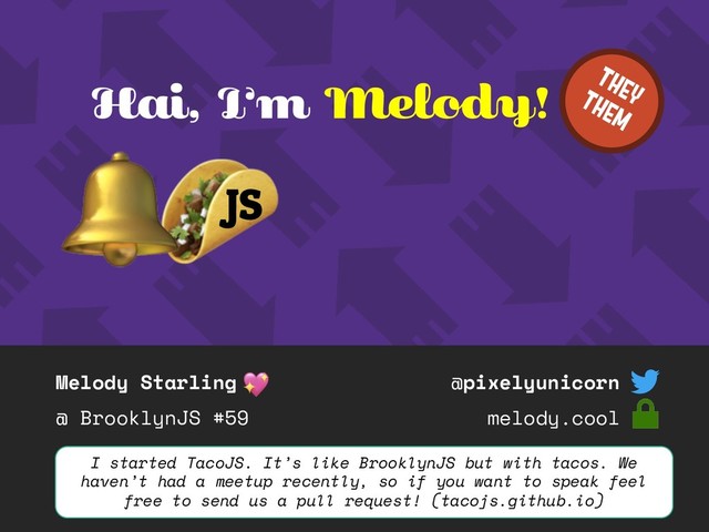 Melody Starling
@ BrooklynJS #59
@pixelyunicorn
melody.cool
Hai, I’m Melody!
JS
I started TacoJS. It’s like BrooklynJS but with tacos. We
haven’t had a meetup recently, so if you want to speak feel
free to send us a pull request! (tacojs.github.io)
