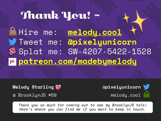 Melody Starling
@ BrooklynJS #59
@pixelyunicorn
melody.cool
Thank You! ~
Hire me: melody.cool
Tweet me: @pixelyunicorn
Splat me: SW-4207-5422-1528
patreon.com/madebymelody
Thank you so much for coming out to see my BrooklynJS talk!
Here’s where you can find me if you want to keep in touch.
