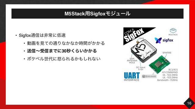 M5Stack༻SigfoxϞδϡʔϧ
16
• Sigfox௨৴͸ඇৗʹ௿଎
• ಈըΛݟͯͷ௨Γͳ͔ͳ͔͕͔͔࣌ؒΔ
• ૹ৴ʙड৴·Ͱʹ30ඵ͘Β͍͔͔Δ
• ϙέϕϧੈ୅ʹౖΒΕΔ͔΋͠Εͳ͍
