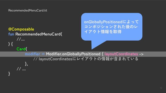 12
RecommendedMenuCard.kt
@Composable
fun RecommendedMenuCard(
//…
) {
Card(
modifier = Modifier.onGloballyPositioned { layoutCoordinates ->
// layoutCoordinatesにレイアウトの情報が含まれている
},
// …
}
onGloballyPositionedによって
コンポジションされた後のレ
イアウト情報を取得

