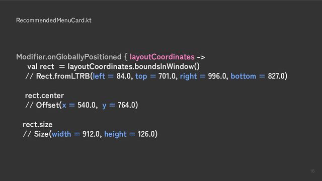 16
RecommendedMenuCard.kt
Modifier.onGloballyPositioned { layoutCoordinates ->
val rect = layoutCoordinates.boundsInWindow()
// Rect.fromLTRB(left = 84.0, top = 701.0, right = 996.0, bottom = 827.0)
rect.center
// Offset(x = 540.0, y = 764.0)
rect.size
// Size(width = 912.0, height = 126.0)
