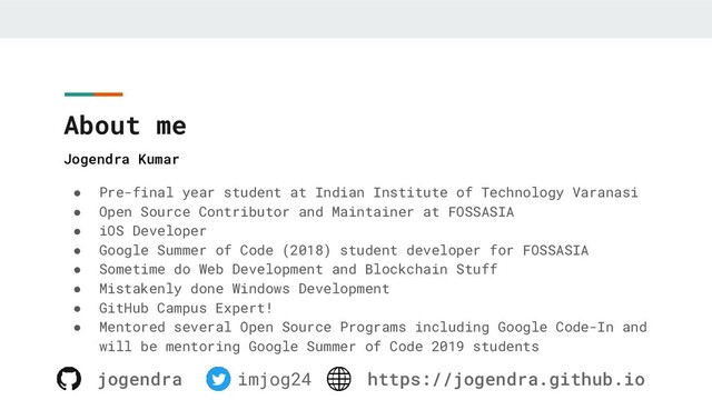 About me
● Pre-final year student at Indian Institute of Technology Varanasi
● Open Source Contributor and Maintainer at FOSSASIA
● iOS Developer
● Google Summer of Code (2018) student developer for FOSSASIA
● Sometime do Web Development and Blockchain Stuff
● Mistakenly done Windows Development
● GitHub Campus Expert!
● Mentored several Open Source Programs including Google Code-In and
will be mentoring Google Summer of Code 2019 students
Jogendra Kumar
jogendra imjog24 https://jogendra.github.io
