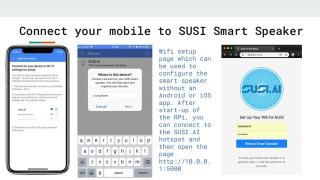 Connect your mobile to SUSI Smart Speaker
Wifi setup
page which can
be used to
configure the
smart speaker
without an
Android or iOS
app. After
start-up of
the RPi, you
can connect to
the SUSI.AI
hotspot and
then open the
page
http://10.0.0.
1:5000

