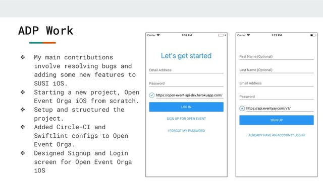 ADP Work
❖ My main contributions
involve resolving bugs and
adding some new features to
SUSI iOS.
❖ Starting a new project, Open
Event Orga iOS from scratch.
❖ Setup and structured the
project.
❖ Added Circle-CI and
Swiftlint configs to Open
Event Orga.
❖ Designed Signup and Login
screen for Open Event Orga
iOS

