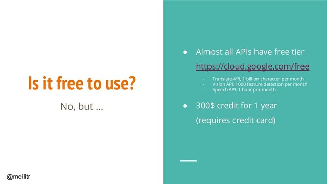 @meilitr
Is it free to use?
● Almost all APIs have free tier
https://cloud.google.com/free
- Translate API, 1 billion character per month
- Vision API, 1000 feature detection per month
- Speech API, 1 hour per month
● 300$ credit for 1 year
(requires credit card)
No, but ...
